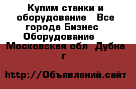 Купим станки и оборудование - Все города Бизнес » Оборудование   . Московская обл.,Дубна г.